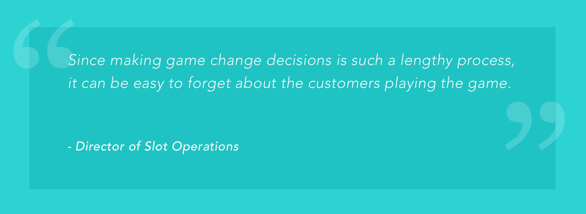 "Since making game change decisions is such a lengthy process, it can be easy to forget about the customers playing the game." -Director of Slot Operations