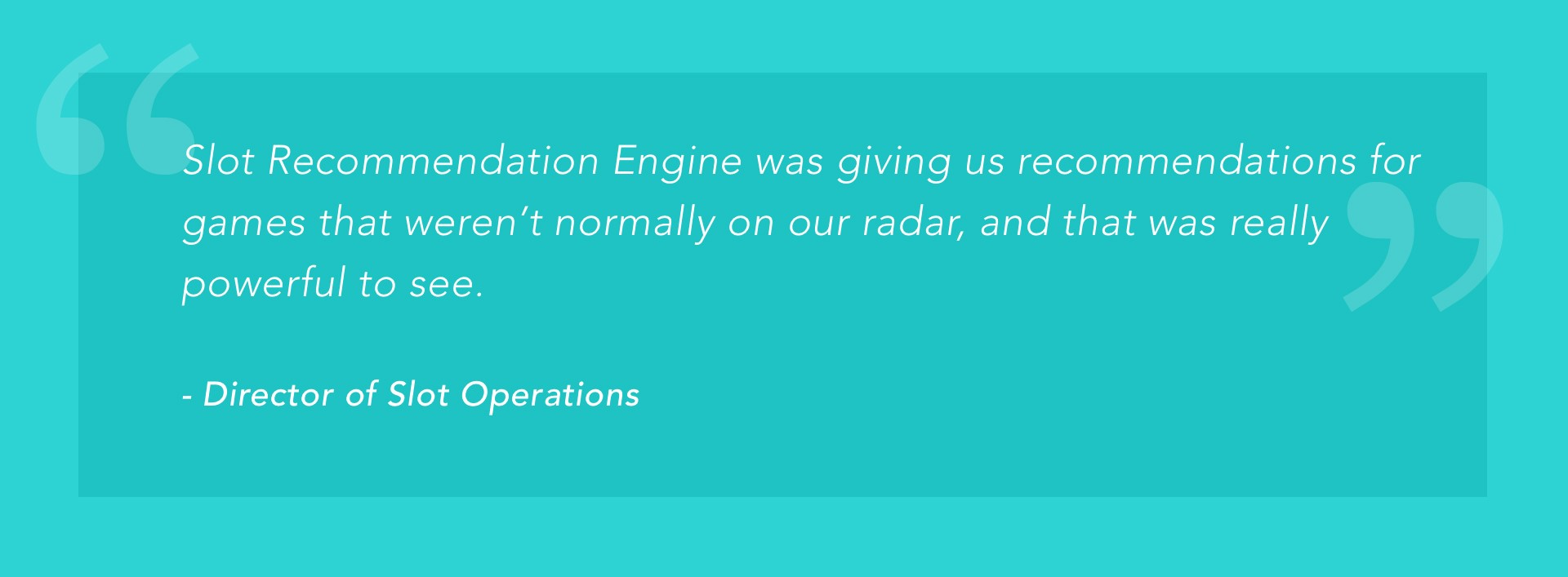 "Slot Recommendation Engine was giving us recommendations for games that weren't normally on our radar, and that was really powerful to see." -Director of Slot Operations