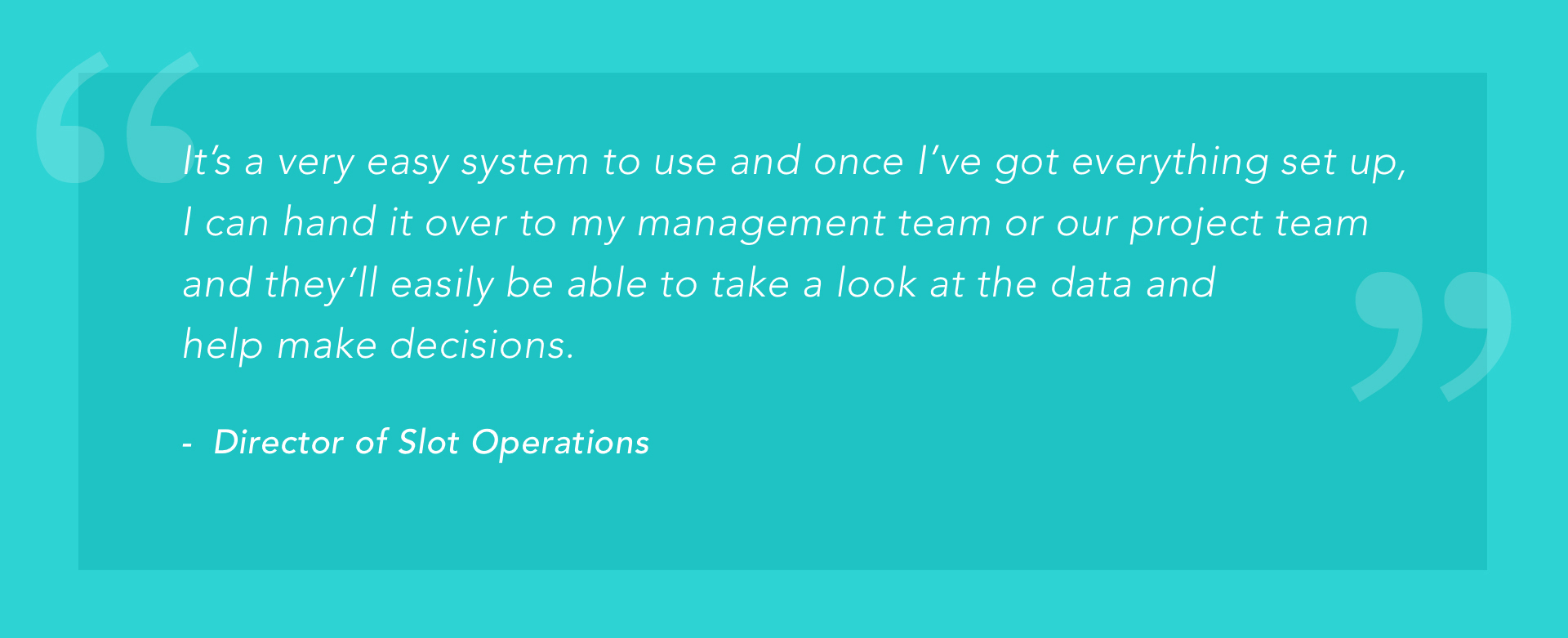 "It's a very easy system to use and once I've gotten everything set up, I can hand it over to my management team or our project team and they'll easily be able to take a look at the data and help make decisions." -Director of Slot Operations